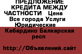 ПРЕДЛОЖЕНИЕ КРЕДИТА МЕЖДУ ЧАСТНОСТИ › Цена ­ 0 - Все города Услуги » Юридические   . Кабардино-Балкарская респ.